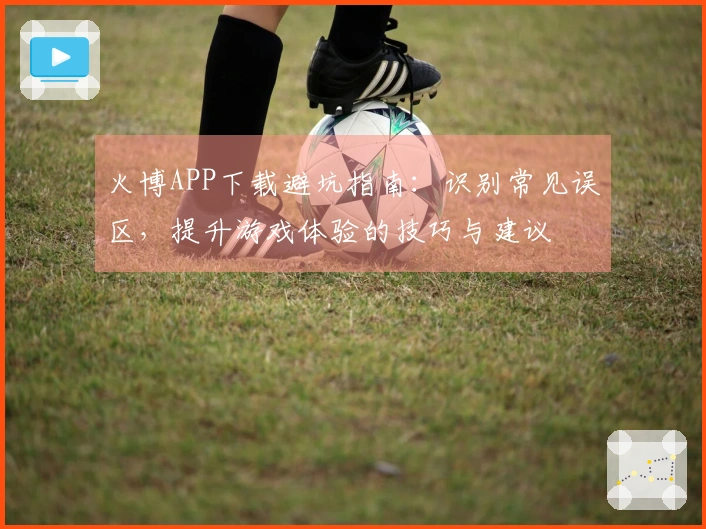 火博APP下载避坑指南：识别常见误区，提升游戏体验的技巧与建议