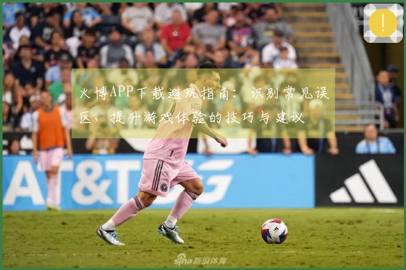 火博APP下载避坑指南：识别常见误区，提升游戏体验的技巧与建议