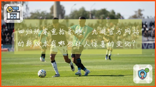 回归玩家重拾乐趣，九游官方网站的新版本有哪些让人惊喜的变化？